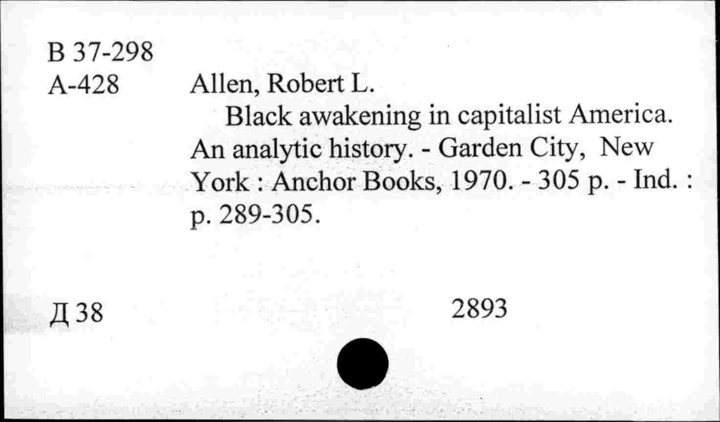 ﻿B 37-298
A-428 Allen, Robert L.
Black awakening in capitalist America. An analytic history. - Garden City, New York : Anchor Books, 1970. - 305 p. - Ind. : p. 289-305.
fl 38
2893